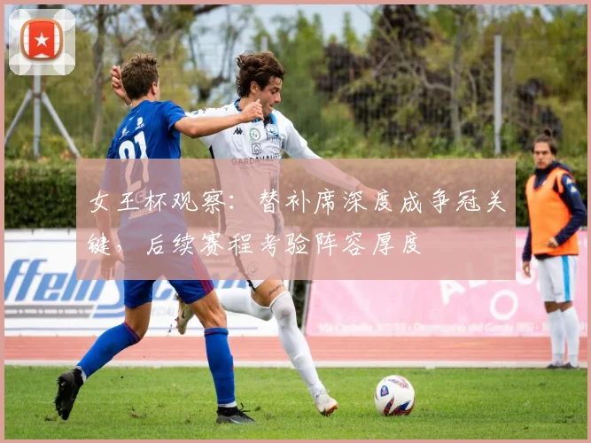 女王杯观察：替补席深度成争冠关键，后续赛程考验阵容厚度