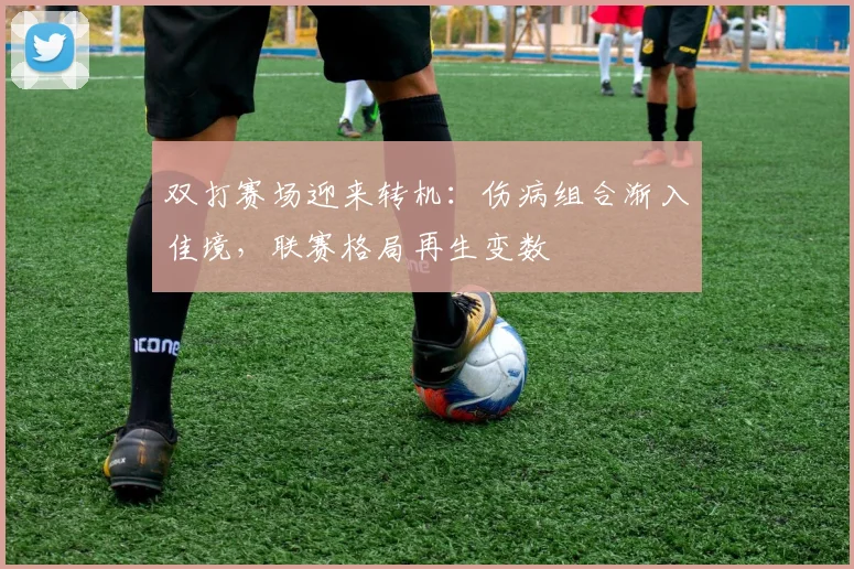 双打赛场迎来转机：伤病组合渐入佳境，联赛格局再生变数