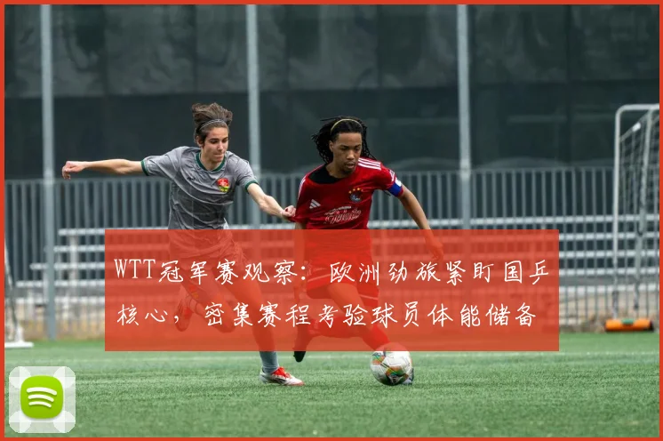 WTT冠军赛观察：欧洲劲旅紧盯国乒核心，密集赛程考验球员体能储备