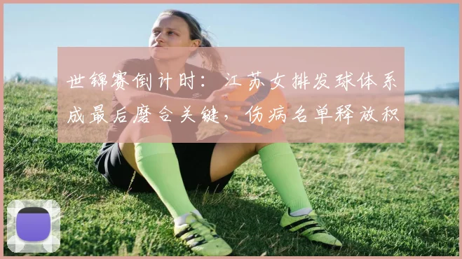 世锦赛倒计时：江苏女排发球体系成最后磨合关键，伤病名单释放积极信号