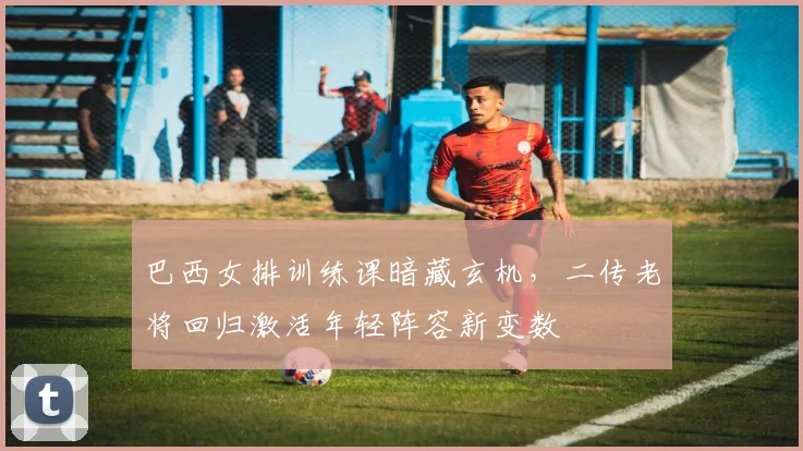 巴西女排训练课暗藏玄机，二传老将回归激活年轻阵容新变数