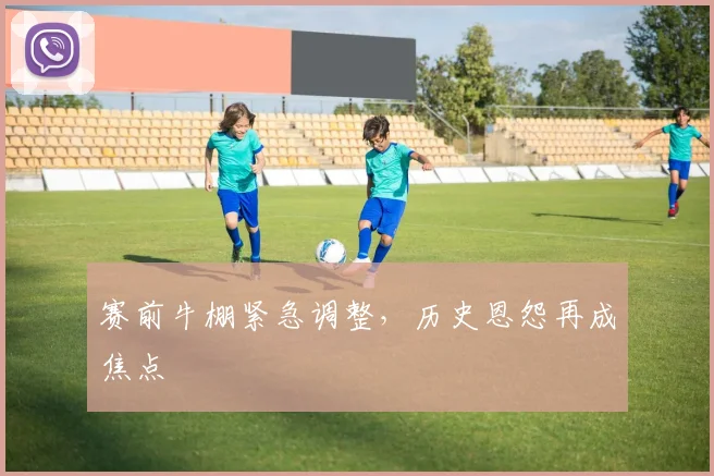 赛前牛棚紧急调整，历史恩怨再成焦点