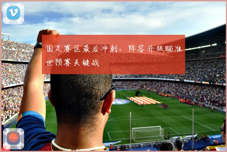 国足赛区最后冲刺，阵容升级瞄准世预赛关键战