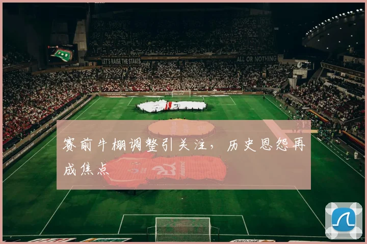 赛前牛棚调整引关注，历史恩怨再成焦点