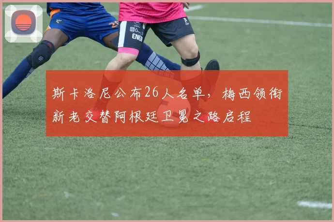 斯卡洛尼公布26人名单，梅西领衔新老交替阿根廷卫冕之路启程