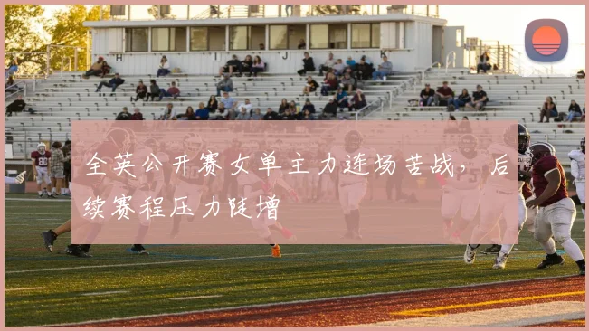 全英公开赛女单主力连场苦战，后续赛程压力陡增
