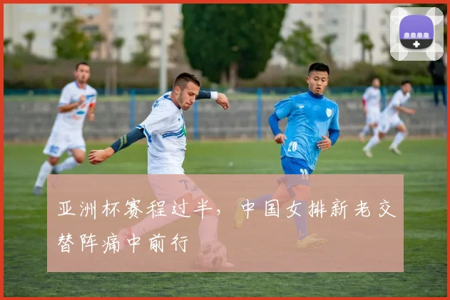 亚洲杯赛程过半，中国女排新老交替阵痛中前行