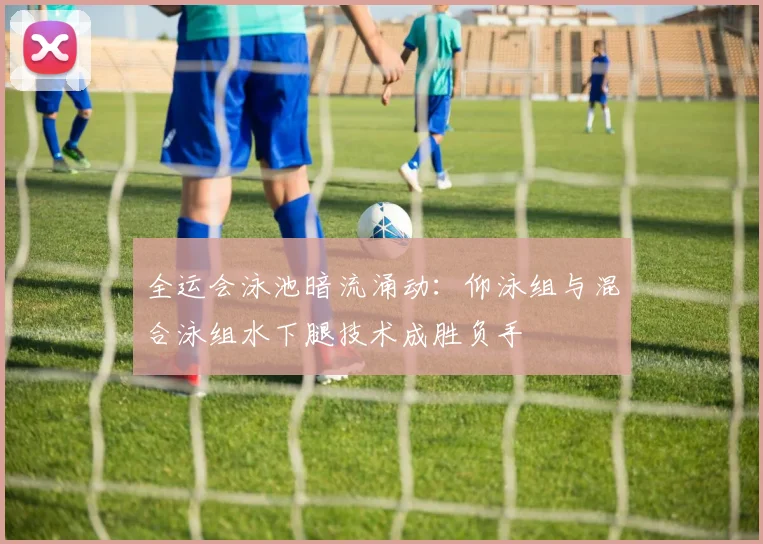 全运会泳池暗流涌动：仰泳组与混合泳组水下腿技术成胜负手