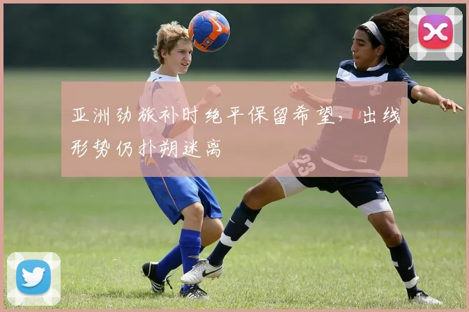 亚洲劲旅补时绝平保留希望，出线形势仍扑朔迷离