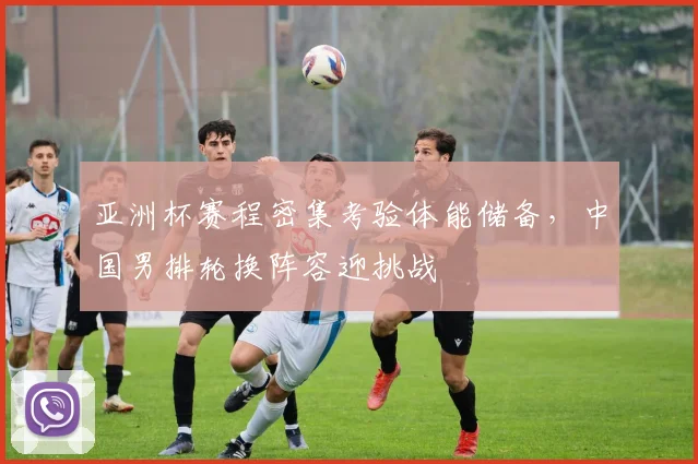 亚洲杯赛程密集考验体能储备，中国男排轮换阵容迎挑战