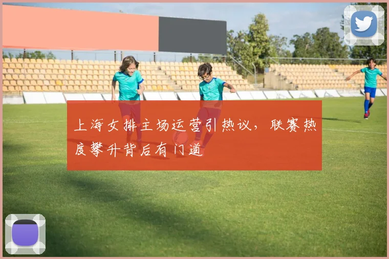 上海女排主场运营引热议，联赛热度攀升背后有门道
