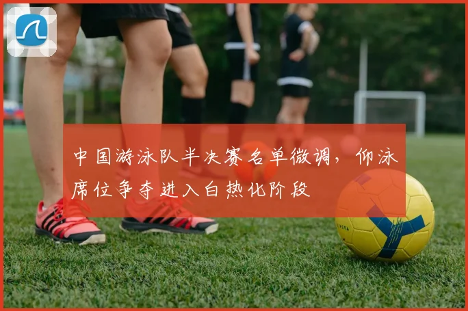 中国游泳队半决赛名单微调，仰泳席位争夺进入白热化阶段