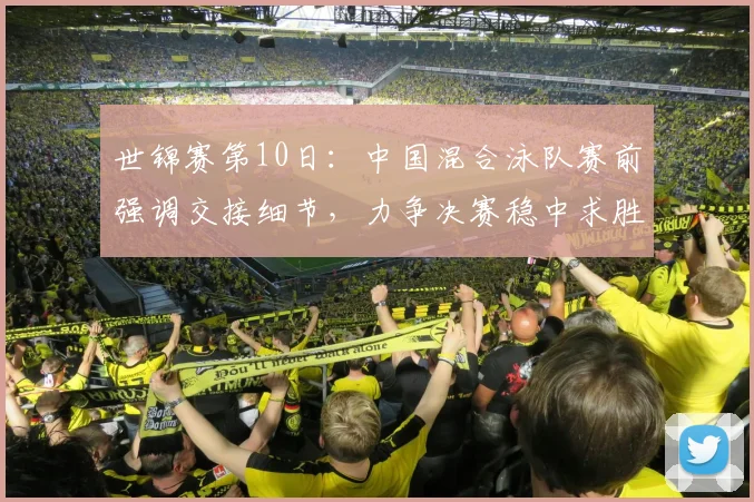 世锦赛第10日：中国混合泳队赛前强调交接细节，力争决赛稳中求胜