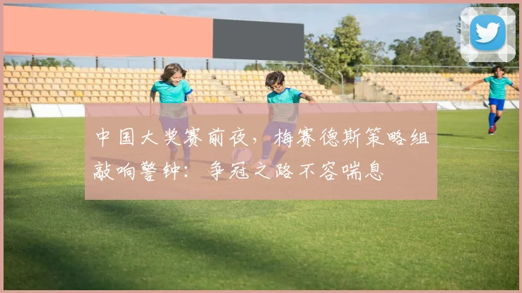 中国大奖赛前夜，梅赛德斯策略组敲响警钟：争冠之路不容喘息