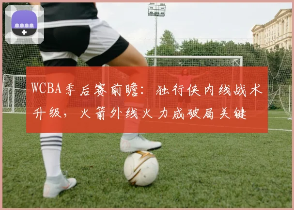 WCBA季后赛前瞻：独行侠内线战术升级，火箭外线火力成破局关键