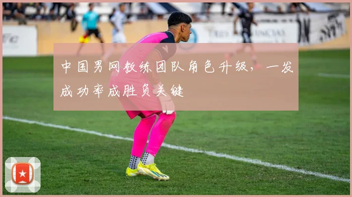 中国男网教练团队角色升级，一发成功率成胜负关键