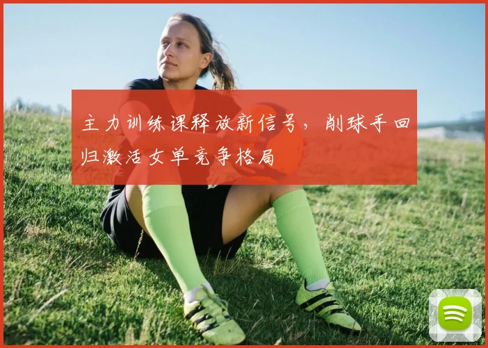主力训练课释放新信号，削球手回归激活女单竞争格局