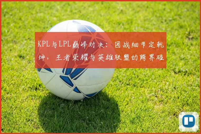 KPL与LPL巅峰对决：团战细节定乾坤，王者荣耀与英雄联盟的跨界碰撞