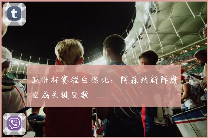 亚洲杯赛程白热化，阿森纳新阵磨合成关键变数