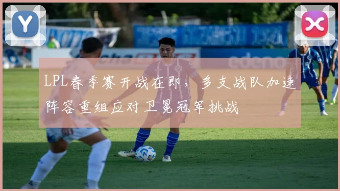 LPL春季赛开战在即，多支战队加速阵容重组应对卫冕冠军挑战