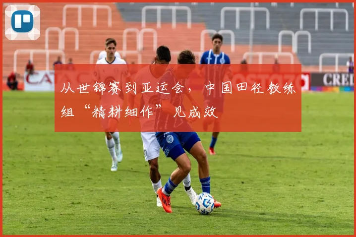 从世锦赛到亚运会，中国田径教练组“精耕细作”见成效