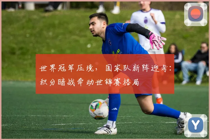 世界冠军压境，国家队新阵迎考：积分暗战牵动世锦赛格局
