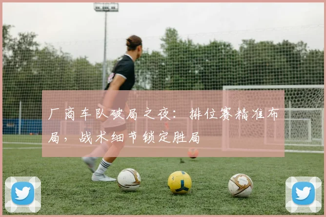 厂商车队破局之夜：排位赛精准布局，战术细节锁定胜局