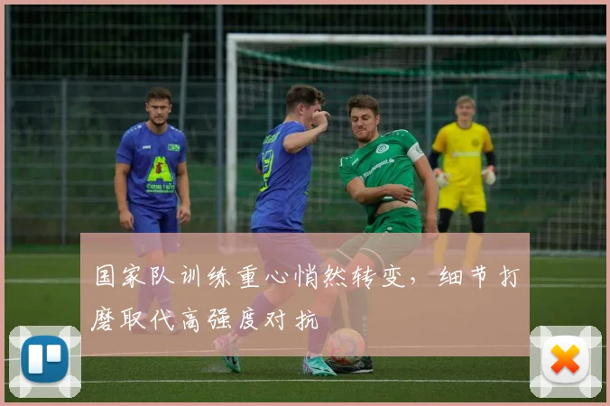 国家队训练重心悄然转变，细节打磨取代高强度对抗