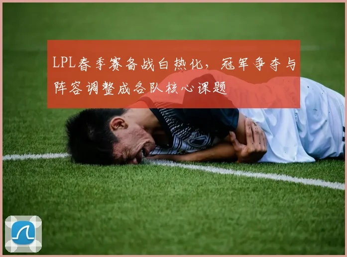 LPL春季赛备战白热化，冠军争夺与阵容调整成各队核心课题