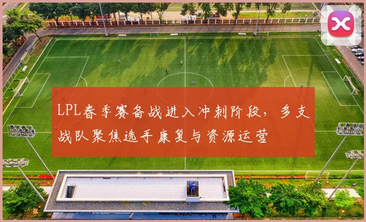 LPL春季赛备战进入冲刺阶段，多支战队聚焦选手康复与资源运营