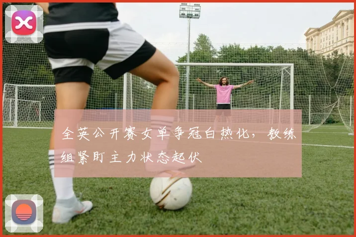 全英公开赛女单争冠白热化，教练组紧盯主力状态起伏