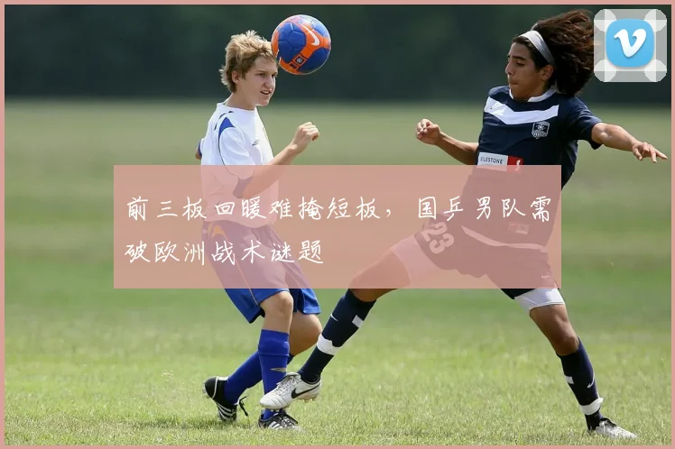 前三板回暖难掩短板，国乒男队需破欧洲战术谜题