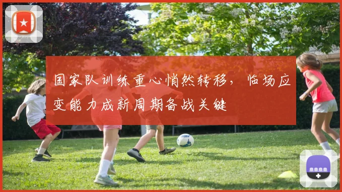 国家队训练重心悄然转移，临场应变能力成新周期备战关键