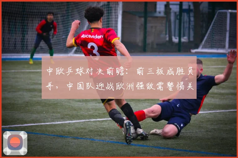 中欧乒球对决前瞻：前三板成胜负手，中国队迎战欧洲强敌需警惕关键环节