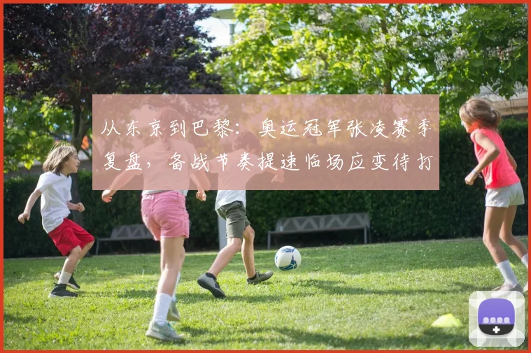 从东京到巴黎：奥运冠军张凌赛季复盘，备战节奏提速临场应变待打磨