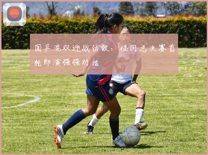 国乒混双迎战劲敌，福冈总决赛首轮即演强强对话