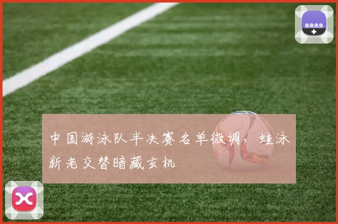 中国游泳队半决赛名单微调，蛙泳新老交替暗藏玄机