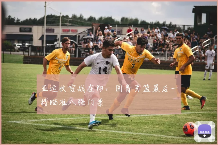 亚运收官战在即，国青男篮最后一搏瞄准八强门票