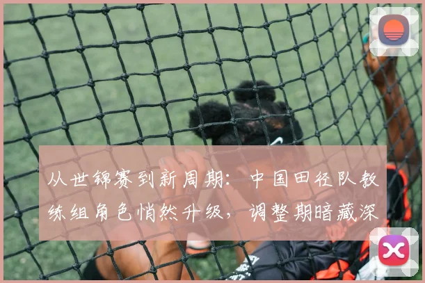 从世锦赛到新周期：中国田径队教练组角色悄然升级，调整期暗藏深意