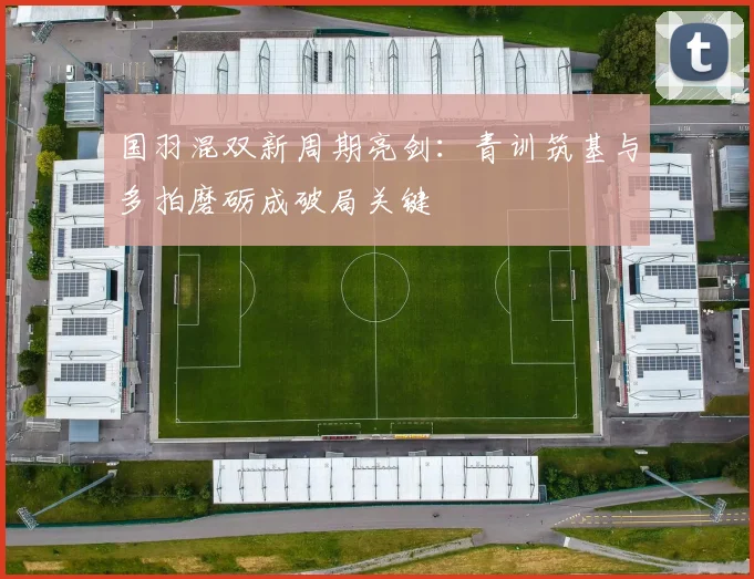 国羽混双新周期亮剑：青训筑基与多拍磨砺成破局关键