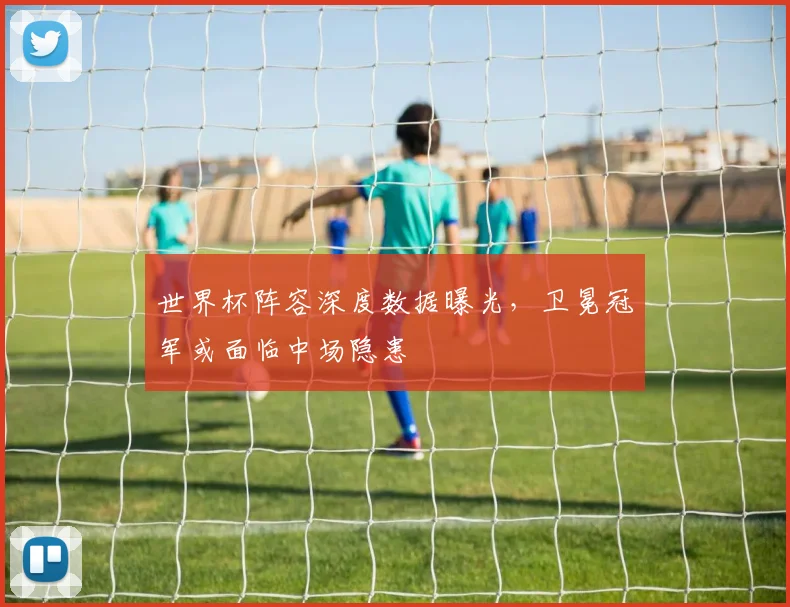 世界杯阵容深度数据曝光，卫冕冠军或面临中场隐患