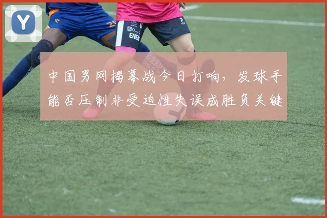 中国男网揭幕战今日打响，发球手能否压制非受迫性失误成胜负关键