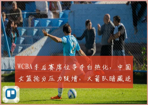 WCBA季后赛席位争夺白热化，中国女篮抢分压力陡增，火箭队暗藏逆袭机会