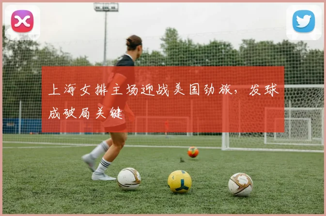 上海女排主场迎战美国劲旅，发球成破局关键