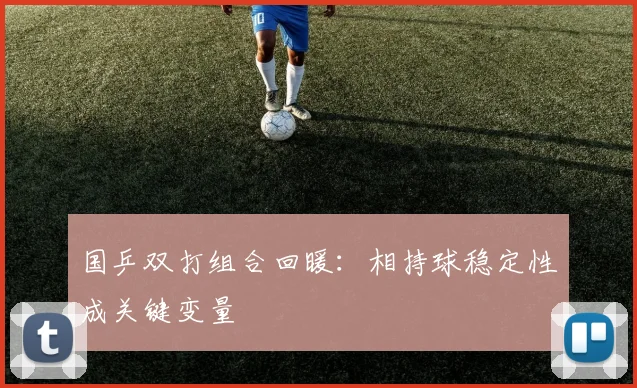 国乒双打组合回暖：相持球稳定性成关键变量