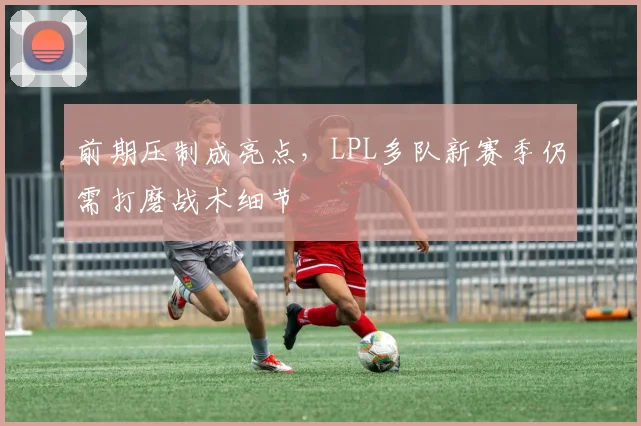 前期压制成亮点，LPL多队新赛季仍需打磨战术细节