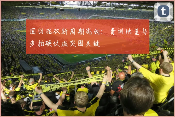 国羽混双新周期亮剑：青训地基与多拍硬仗成突围关键