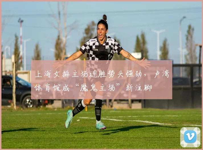 上海女排主场连胜势头强劲，卢湾体育馆成“魔鬼主场”新注脚