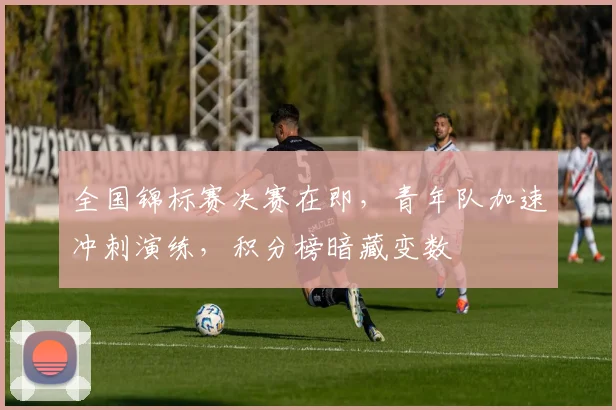 全国锦标赛决赛在即，青年队加速冲刺演练，积分榜暗藏变数