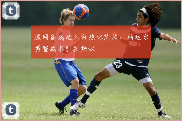 温网备战进入白热化阶段，纳达尔调整战术引发热议